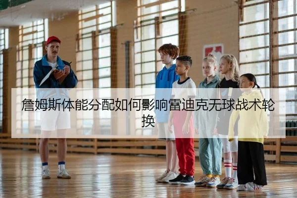 詹姆斯体能分配如何影响雷迪克无球战术轮换